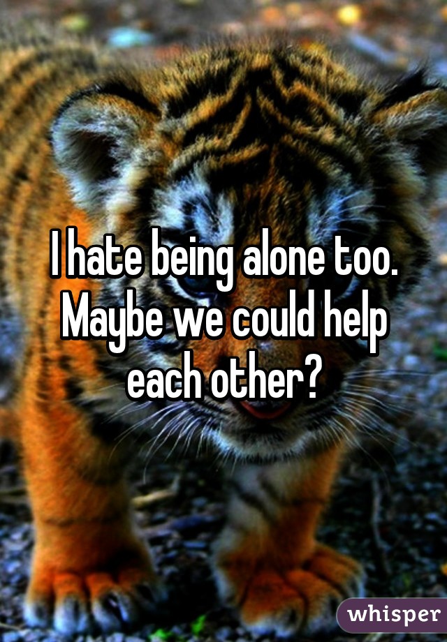 I hate being alone too. Maybe we could help each other?