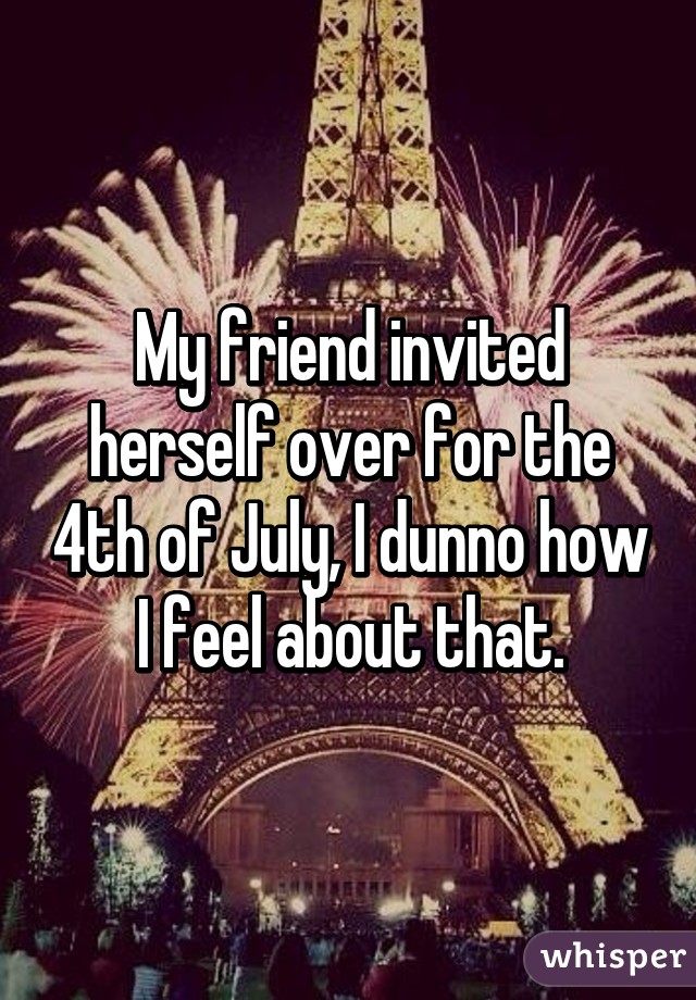 My friend invited herself over for the 4th of July, I dunno how I feel about that.