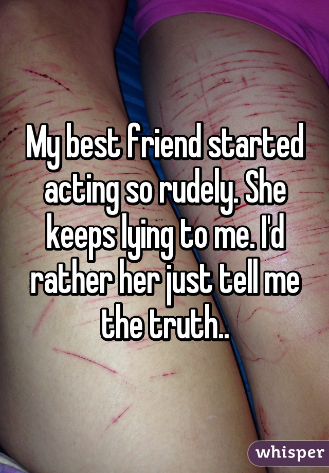 My best friend started acting so rudely. She keeps lying to me. I'd rather her just tell me the truth..