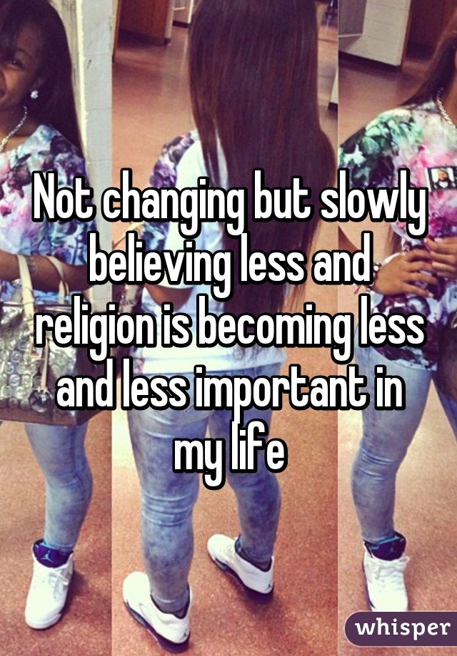 Not changing but slowly believing less and religion is becoming less and less important in my life