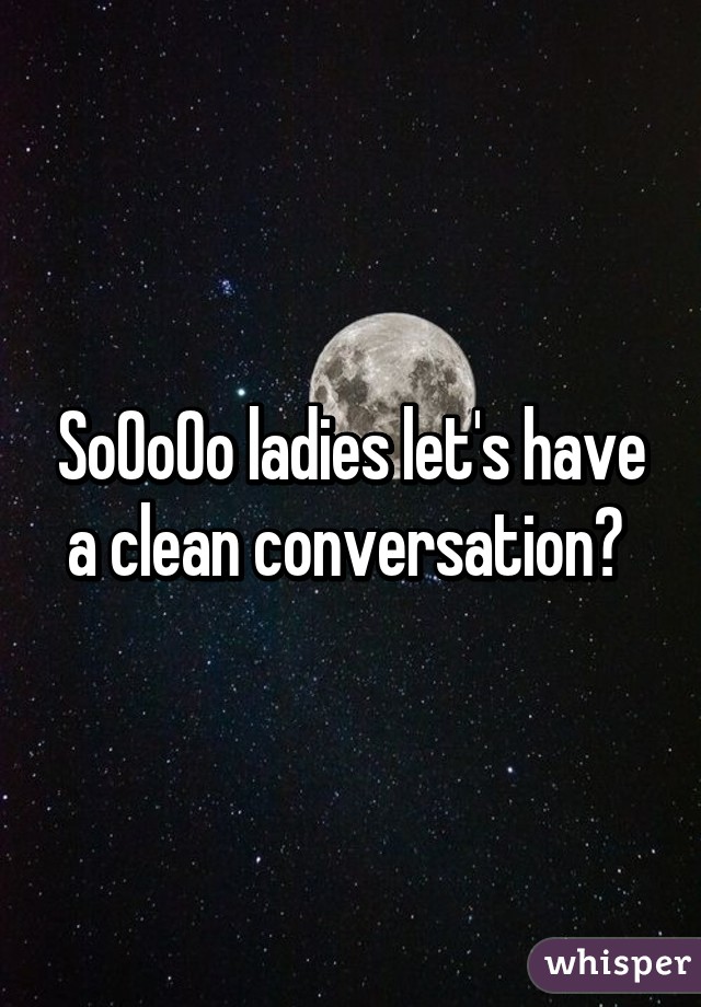 SoOoOo ladies let's have a clean conversation? 