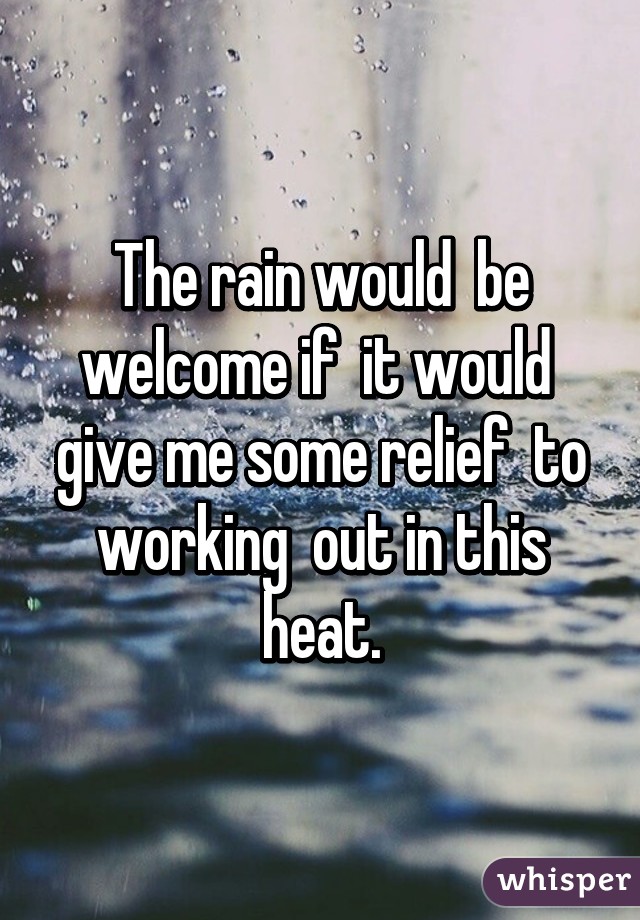 The rain would  be welcome if  it would  give me some relief  to working  out in this heat.