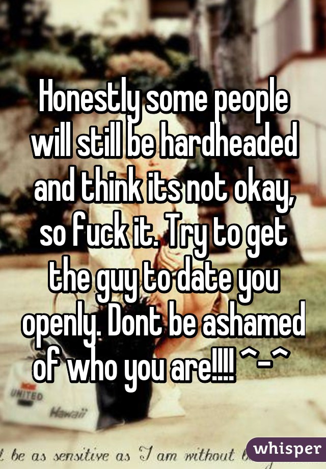 Honestly some people will still be hardheaded and think its not okay, so fuck it. Try to get the guy to date you openly. Dont be ashamed of who you are!!!! ^-^ 