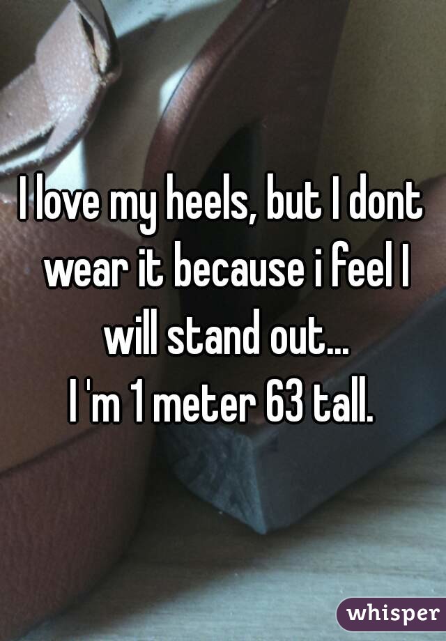 I love my heels, but I dont wear it because i feel I will stand out...
I 'm 1 meter 63 tall.