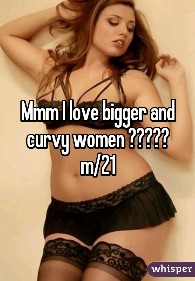 Mmm I love bigger and curvy women 😍😍😍😘😏 m/21