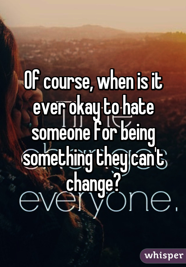 Of course, when is it ever okay to hate someone for being something they can't change?