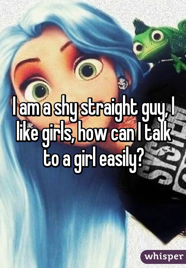 I am a shy straight guy, I like girls, how can I talk to a girl easily?