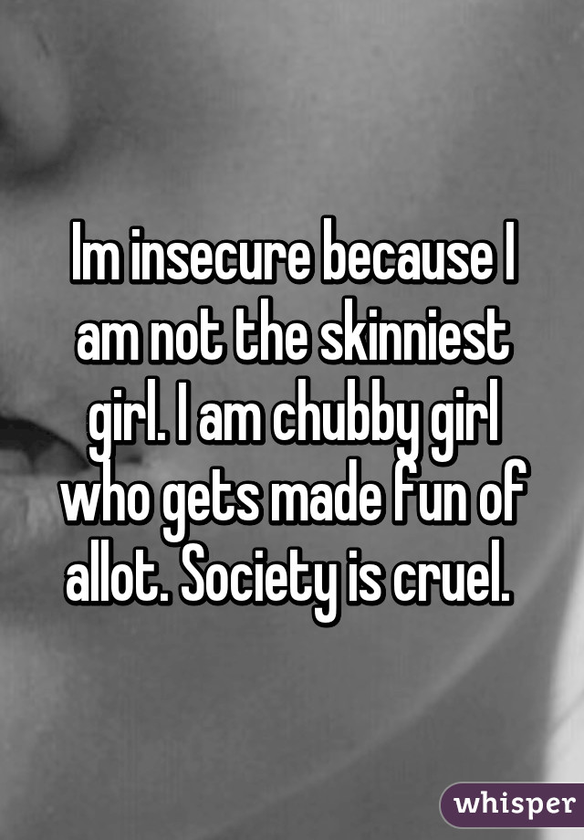 Im insecure because I am not the skinniest girl. I am chubby girl who gets made fun of allot. Society is cruel. 