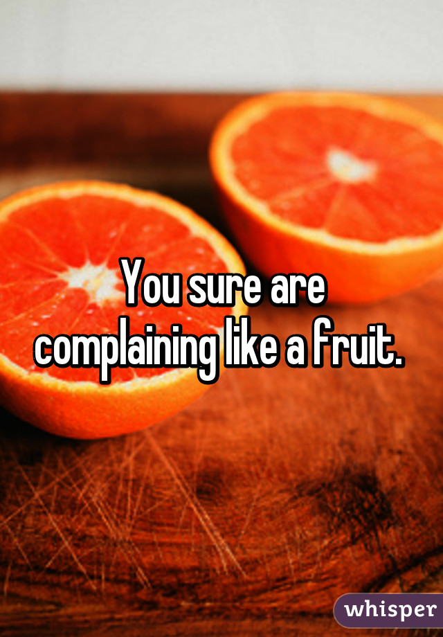 You sure are complaining like a fruit. 