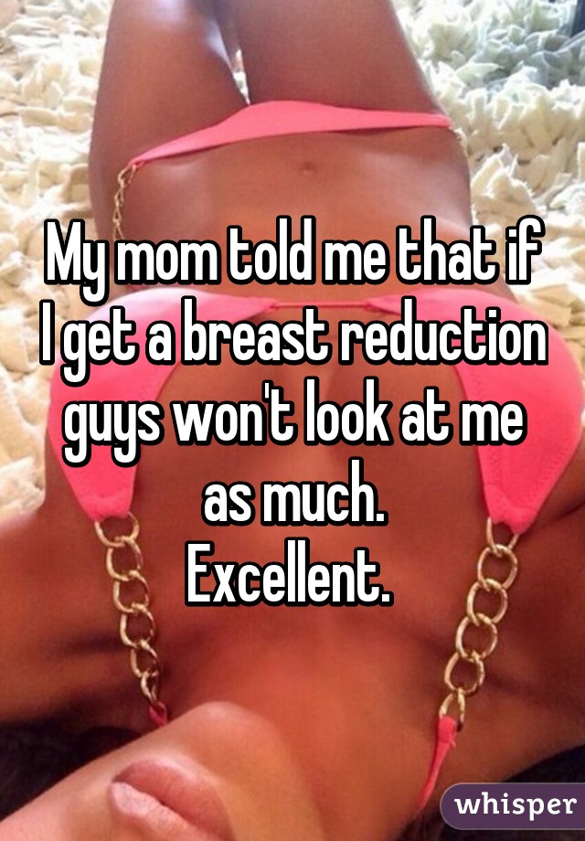 My mom told me that if I get a breast reduction guys won't look at me as much.
Excellent. 