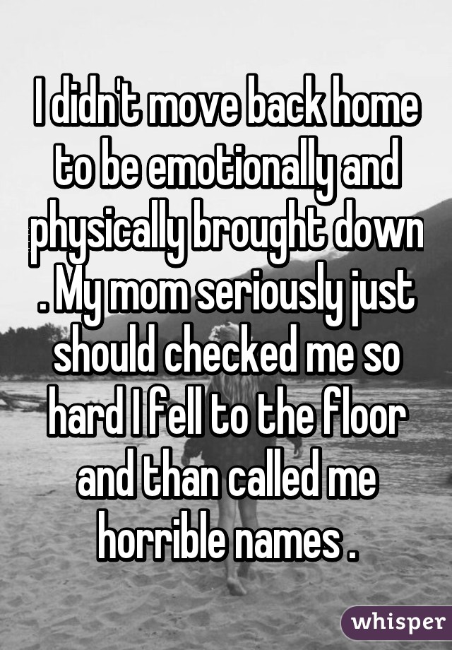 I didn't move back home to be emotionally and physically brought down . My mom seriously just should checked me so hard I fell to the floor and than called me horrible names .