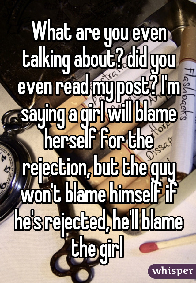 What are you even talking about? did you even read my post? I'm saying a girl will blame herself for the rejection, but the guy won't blame himself if he's rejected, he'll blame the girl 