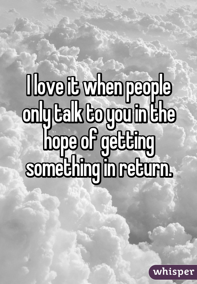 I love it when people only talk to you in the hope of getting something in return.
