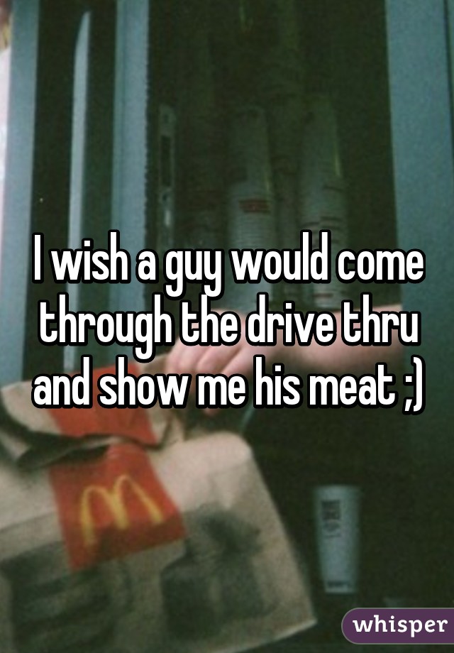 I wish a guy would come through the drive thru and show me his meat ;)