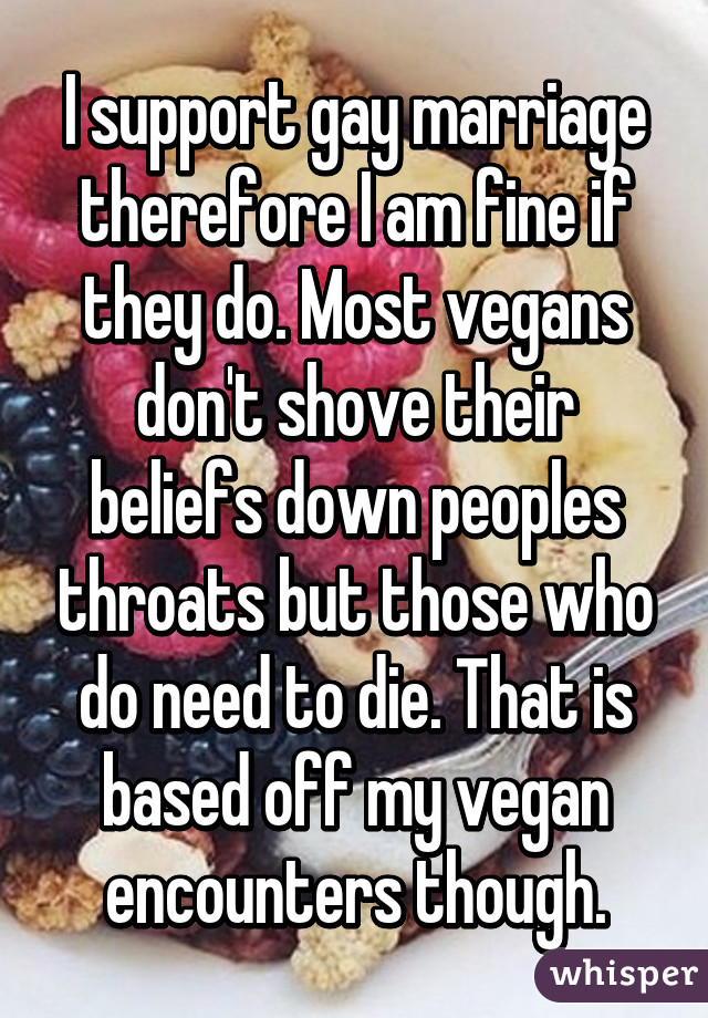 I support gay marriage therefore I am fine if they do. Most vegans don't shove their beliefs down peoples throats but those who do need to die. That is based off my vegan encounters though.