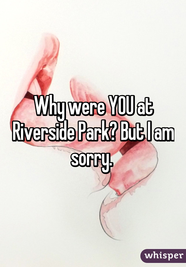 Why were YOU at Riverside Park? But I am sorry. 