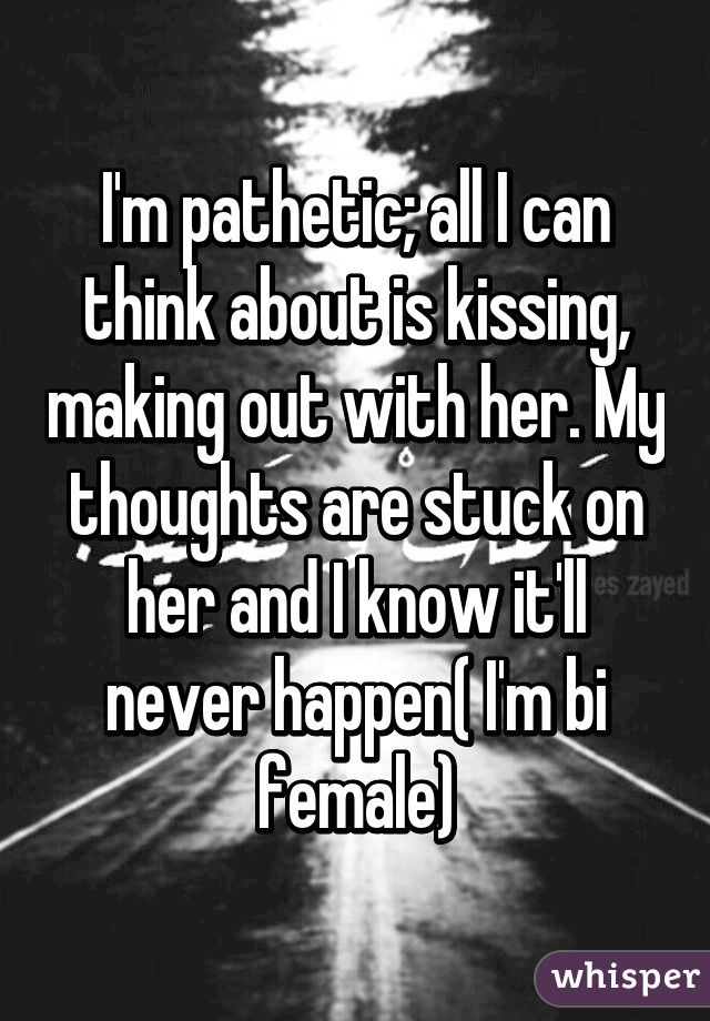 I'm pathetic; all I can think about is kissing, making out with her. My thoughts are stuck on her and I know it'll never happen( I'm bi female)