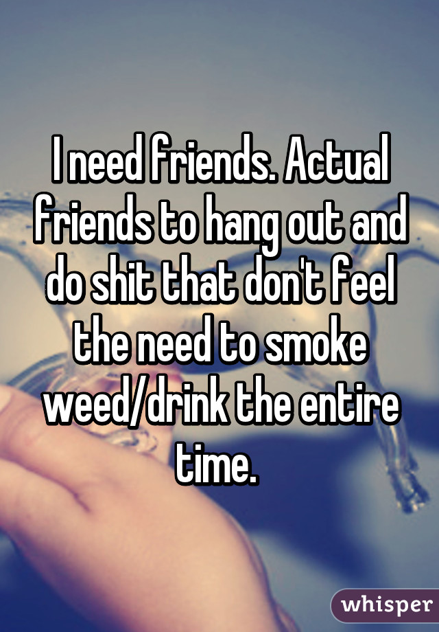 I need friends. Actual friends to hang out and do shit that don't feel the need to smoke weed/drink the entire time. 