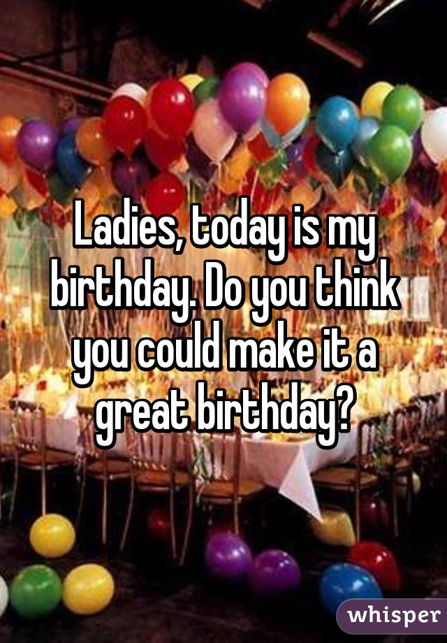 Ladies, today is my birthday. Do you think you could make it a great birthday?