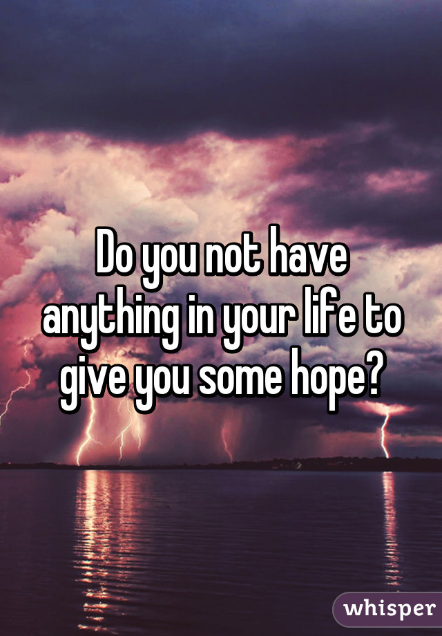 Do you not have anything in your life to give you some hope?