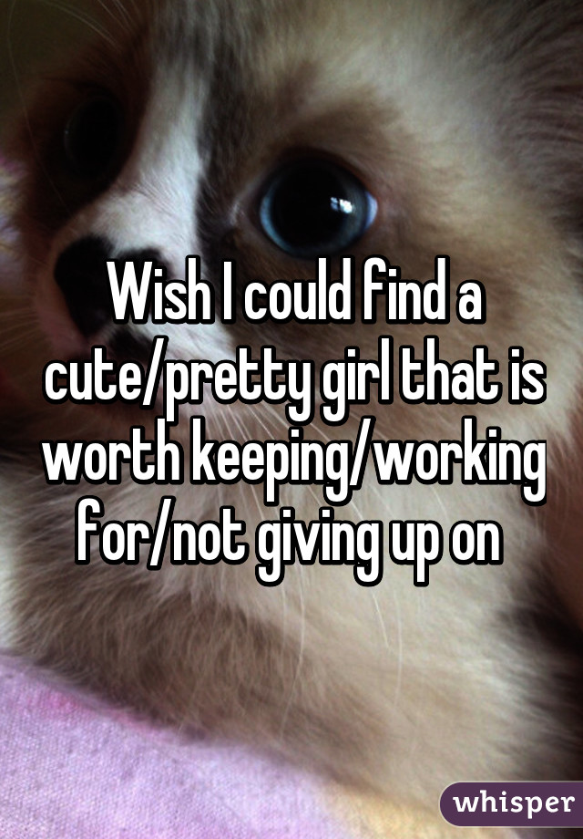 Wish I could find a cute/pretty girl that is worth keeping/working for/not giving up on 