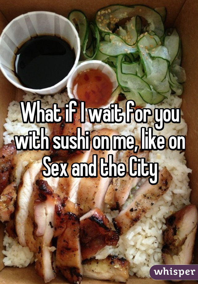 What if I wait for you with sushi on me, like on Sex and the City