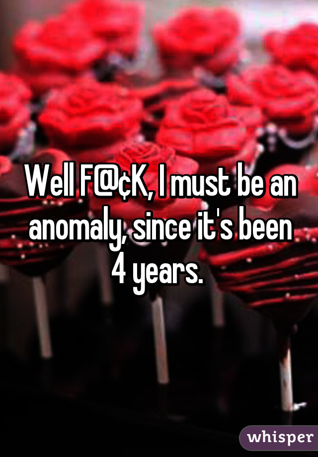 Well F@¢K, I must be an anomaly, since it's been 4 years. 