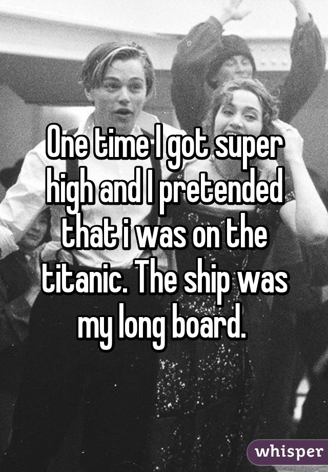 One time I got super high and I pretended that i was on the titanic. The ship was my long board. 