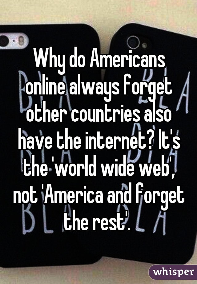 Why do Americans online always forget other countries also have the internet? It's the 'world wide web', not 'America and forget the rest'. 