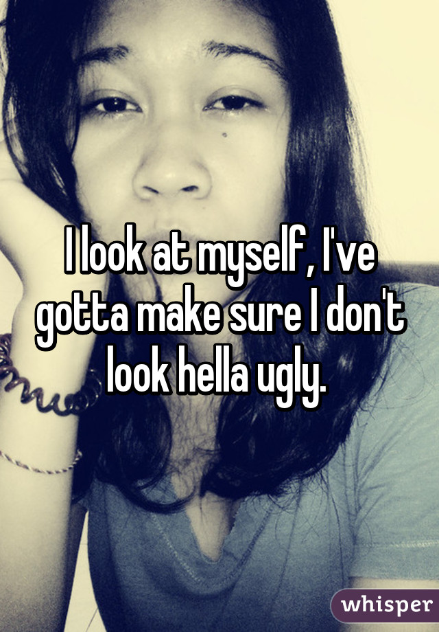 I look at myself, I've gotta make sure I don't look hella ugly. 