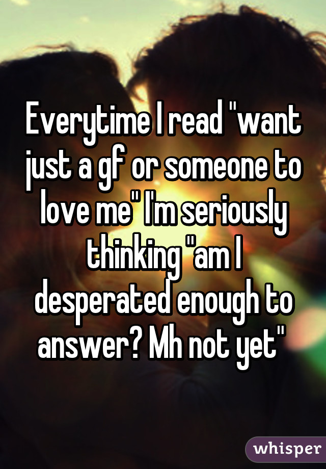 Everytime I read "want just a gf or someone to love me" I'm seriously thinking "am I desperated enough to answer? Mh not yet" 