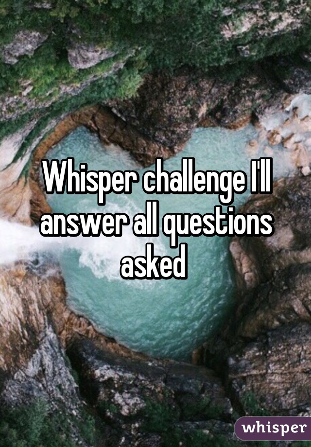 Whisper challenge I'll answer all questions asked 