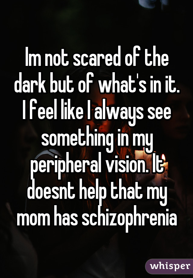 Im not scared of the dark but of what's in it. I feel like I always see something in my peripheral vision. It doesnt help that my mom has schizophrenia