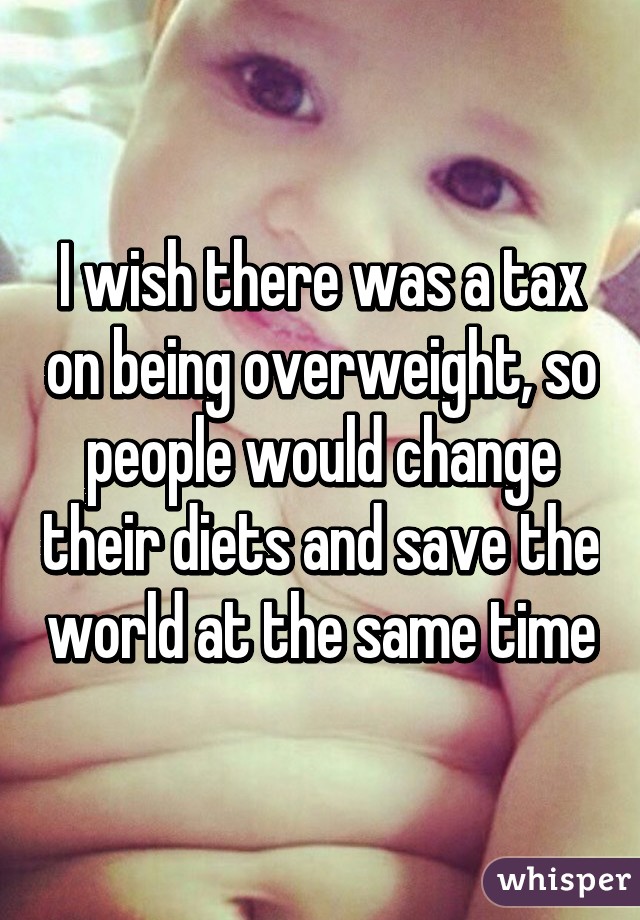 I wish there was a tax on being overweight, so people would change their diets and save the world at the same time