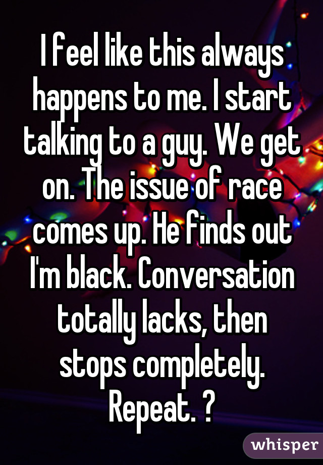 I feel like this always happens to me. I start talking to a guy. We get on. The issue of race comes up. He finds out I'm black. Conversation totally lacks, then stops completely. Repeat. 😞