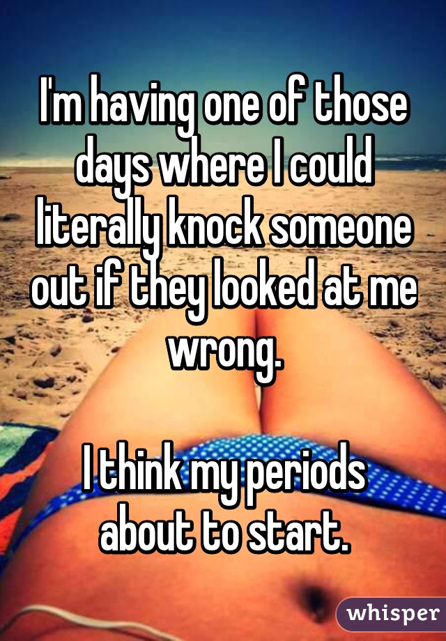 I'm having one of those days where I could literally knock someone out if they looked at me wrong.

I think my periods about to start.