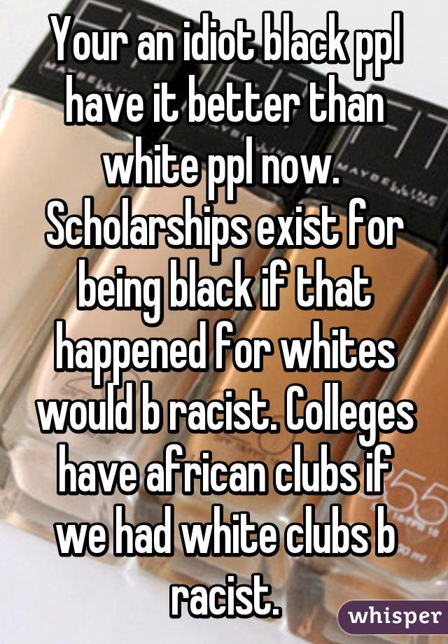 Your an idiot black ppl have it better than white ppl now.  Scholarships exist for being black if that happened for whites would b racist. Colleges have african clubs if we had white clubs b racist.