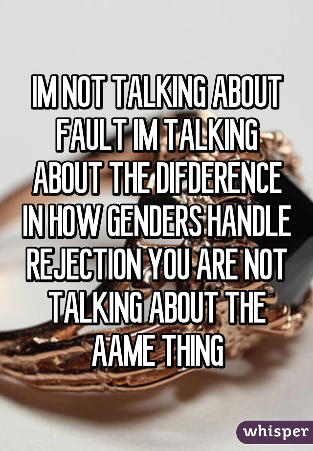 IM NOT TALKING ABOUT FAULT IM TALKING ABOUT THE DIFDERENCE IN HOW GENDERS HANDLE REJECTION YOU ARE NOT TALKING ABOUT THE AAME THING