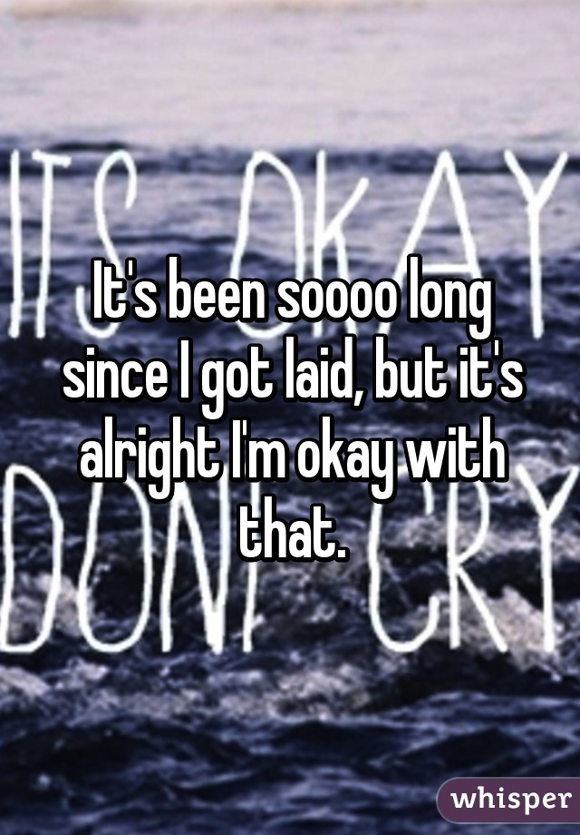 It's been soooo long since I got laid, but it's alright I'm okay with that.