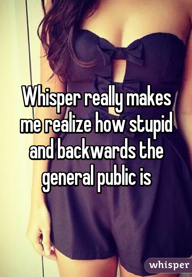 Whisper really makes me realize how stupid and backwards the general public is