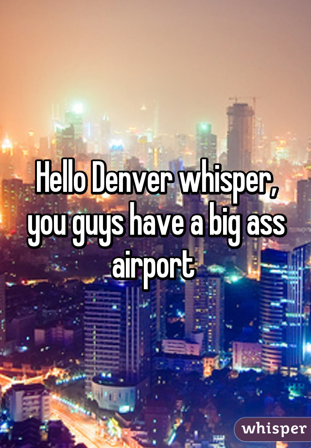 Hello Denver whisper, you guys have a big ass airport 