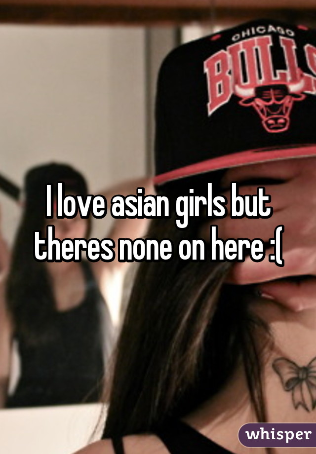 I love asian girls but theres none on here :(