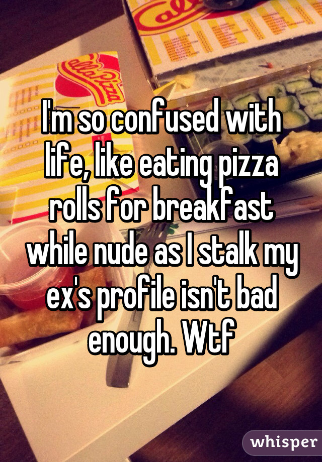 I'm so confused with life, like eating pizza rolls for breakfast while nude as I stalk my ex's profile isn't bad enough. Wtf