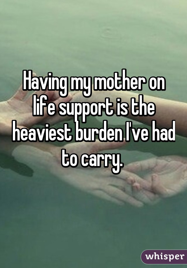 Having my mother on life support is the heaviest burden I've had to carry. 
 