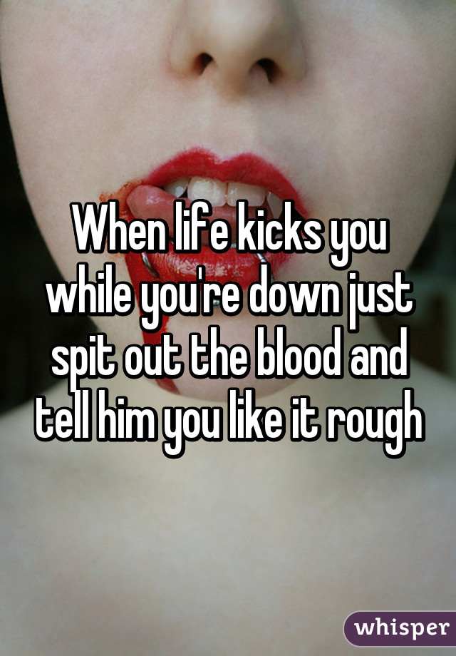 When life kicks you while you're down just spit out the blood and tell him you like it rough