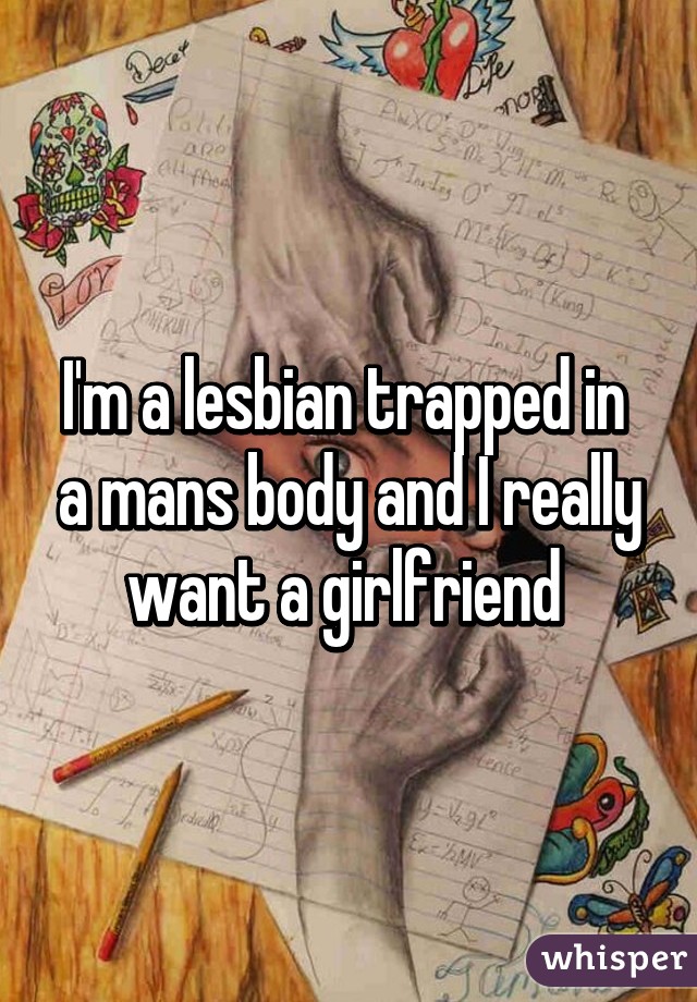 I'm a lesbian trapped in  a mans body and I really want a girlfriend 