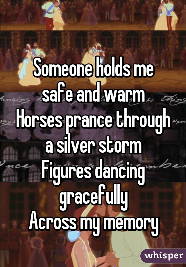  
Someone holds me safe and warm
Horses prance through a silver storm
Figures dancing gracefully
Across my memory