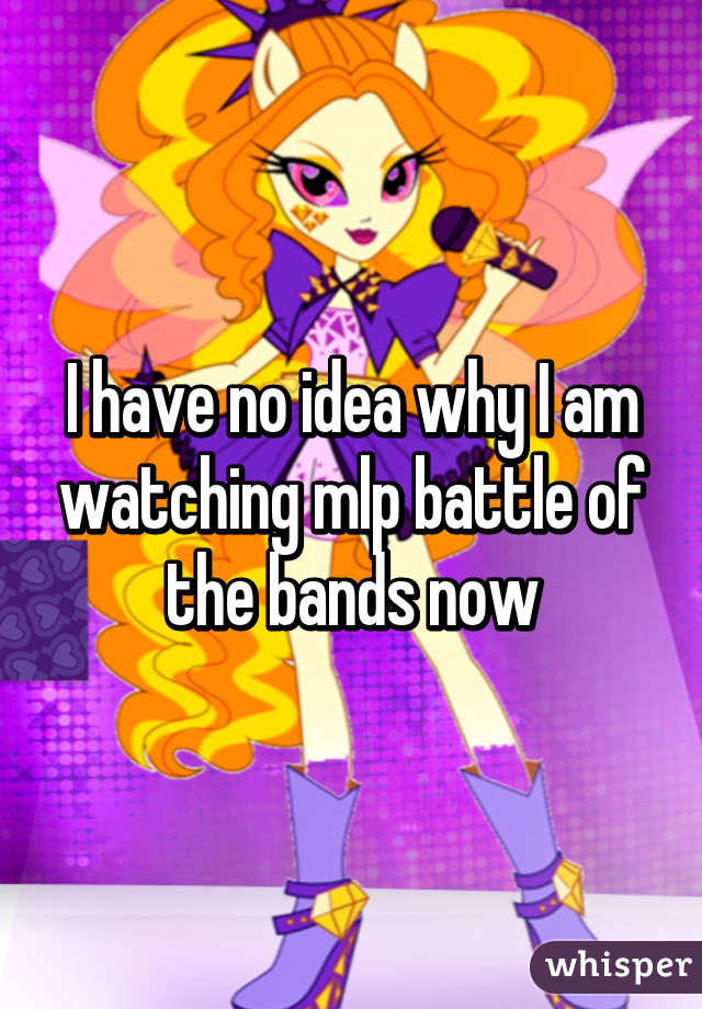 I have no idea why I am watching mlp battle of the bands now