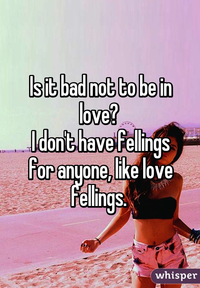 Is it bad not to be in love? 
I don't have fellings for anyone, like love fellings. 