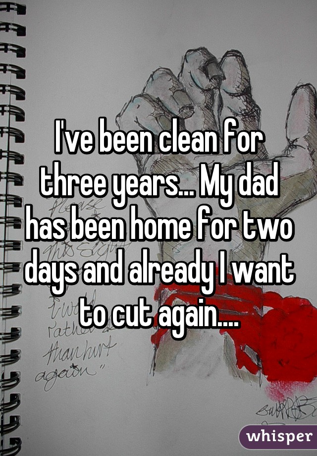 I've been clean for three years... My dad has been home for two days and already I want to cut again....